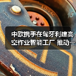 中欧携手在匈牙利建高空作业智能工厂 推动一带一路产业协同(图1) 中欧携手在匈牙利建高空作业智能工厂 推动一带一路产业协同(图1)